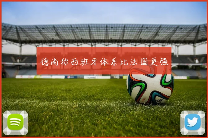 德尚称西班牙体系比法国更强